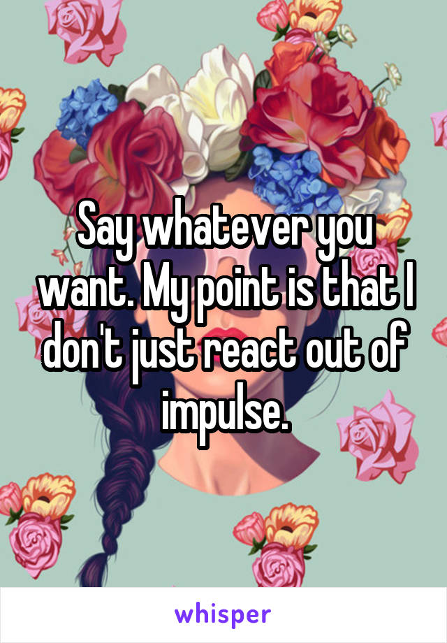 Say whatever you want. My point is that I don't just react out of impulse.