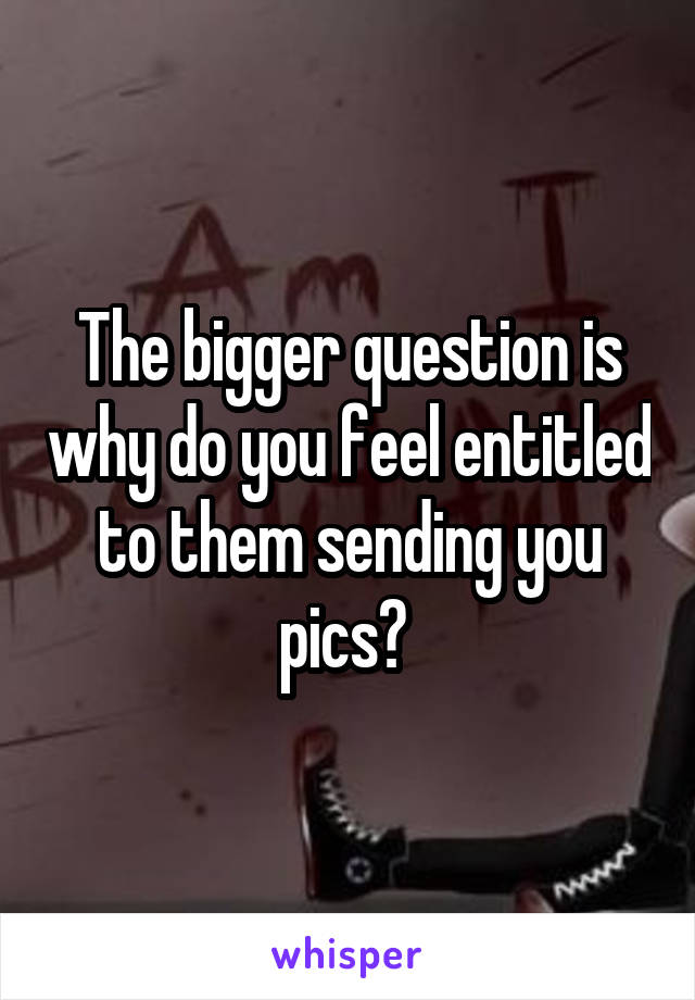 The bigger question is why do you feel entitled to them sending you pics? 