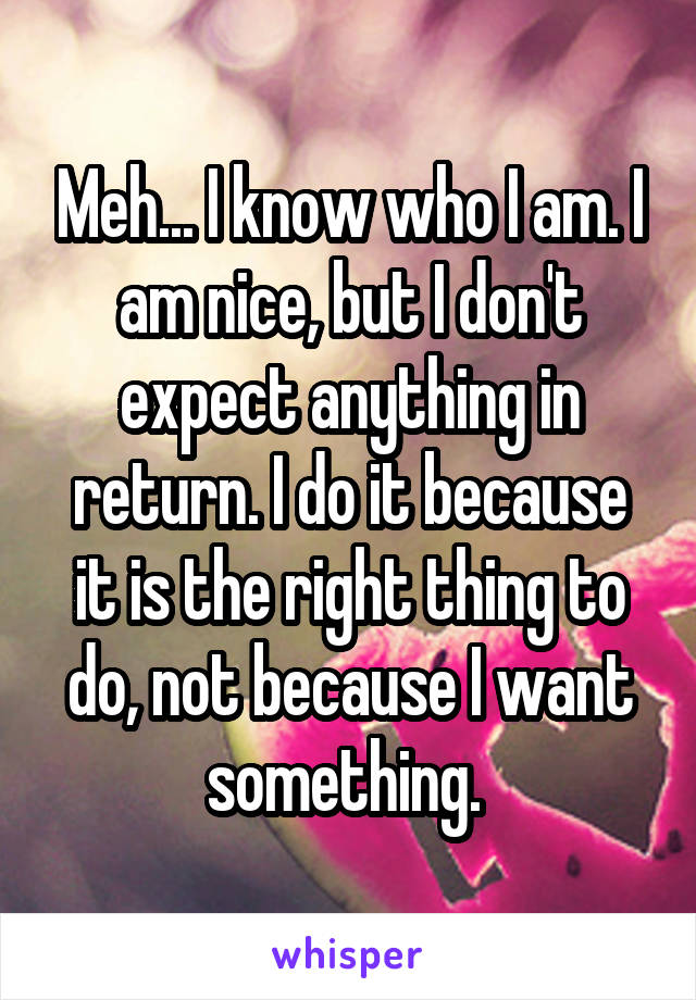 Meh... I know who I am. I am nice, but I don't expect anything in return. I do it because it is the right thing to do, not because I want something. 