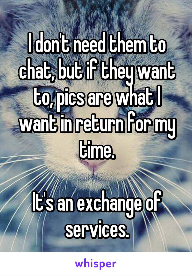 I don't need them to chat, but if they want to, pics are what I want in return for my time.

It's an exchange of services.