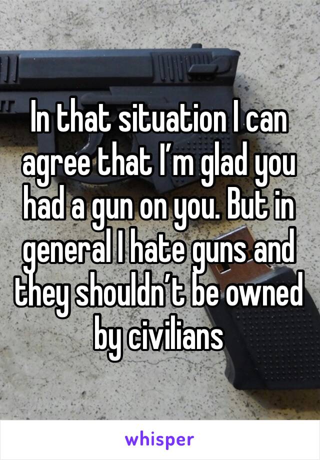 In that situation I can agree that I’m glad you had a gun on you. But in general I hate guns and they shouldn’t be owned by civilians