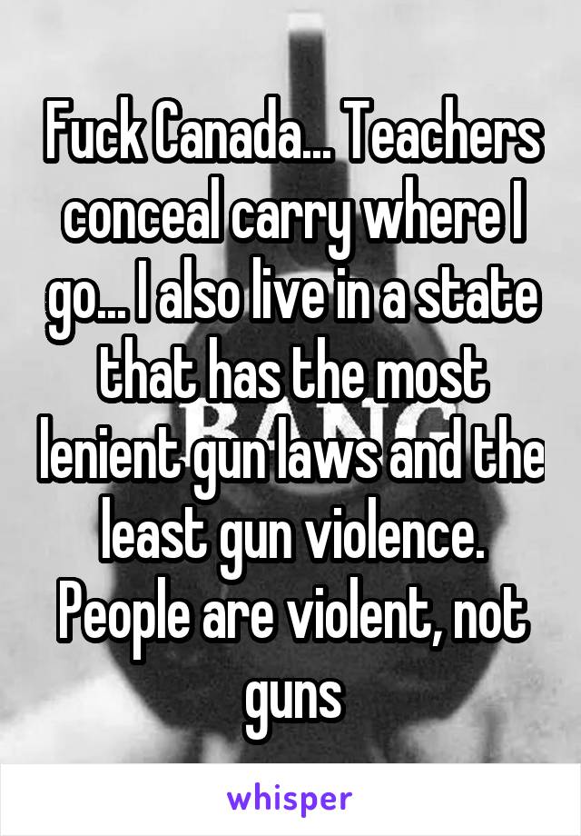 Fuck Canada... Teachers conceal carry where I go... I also live in a state that has the most lenient gun laws and the least gun violence. People are violent, not guns