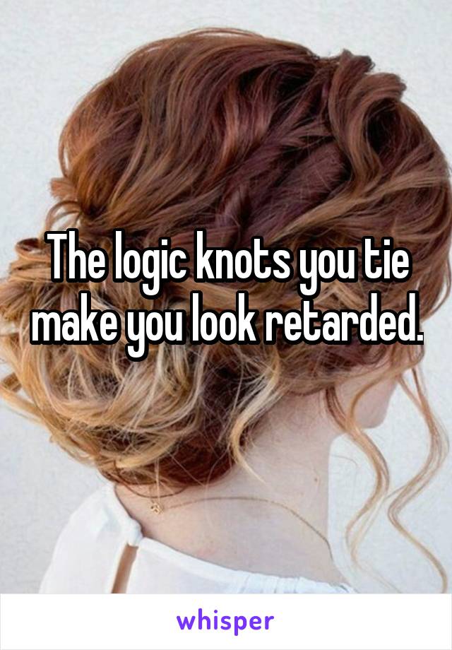 The logic knots you tie make you look retarded. 