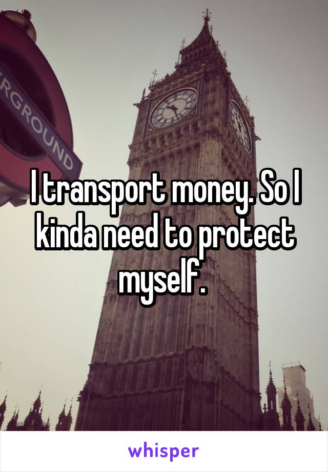 I transport money. So I kinda need to protect myself. 