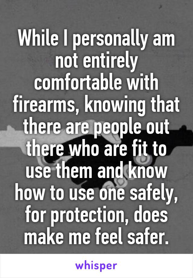 While I personally am not entirely comfortable with firearms, knowing that there are people out there who are fit to use them and know how to use one safely, for protection, does make me feel safer.