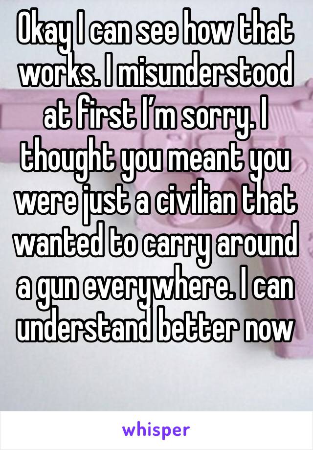 Okay I can see how that works. I misunderstood at first I’m sorry. I thought you meant you were just a civilian that wanted to carry around a gun everywhere. I can understand better now 

