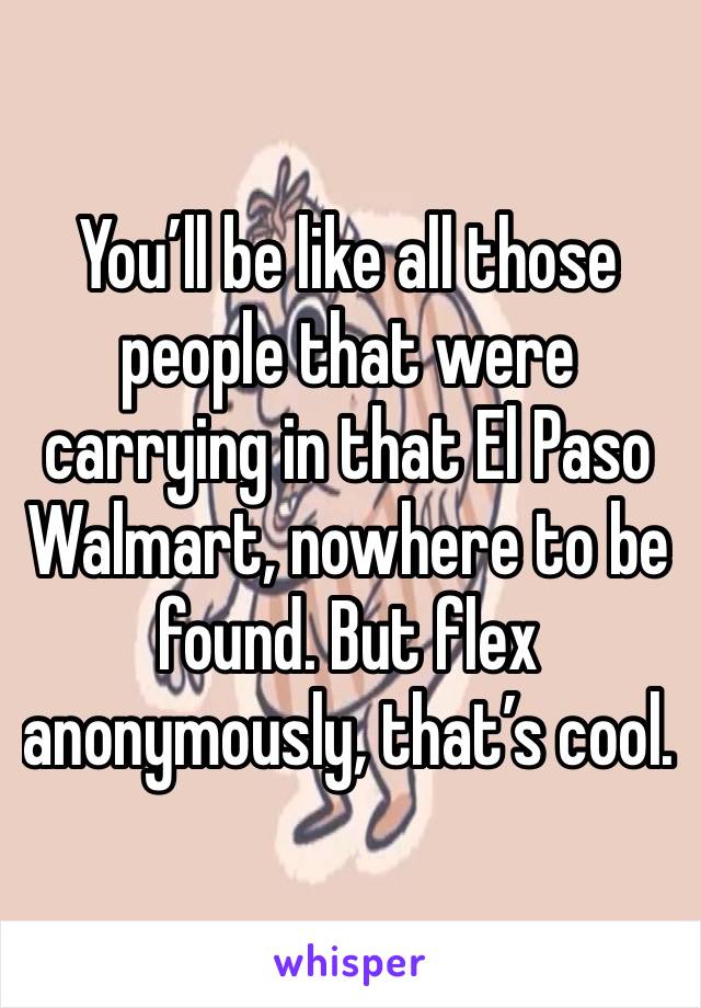 You’ll be like all those people that were carrying in that El Paso Walmart, nowhere to be found. But flex anonymously, that’s cool.