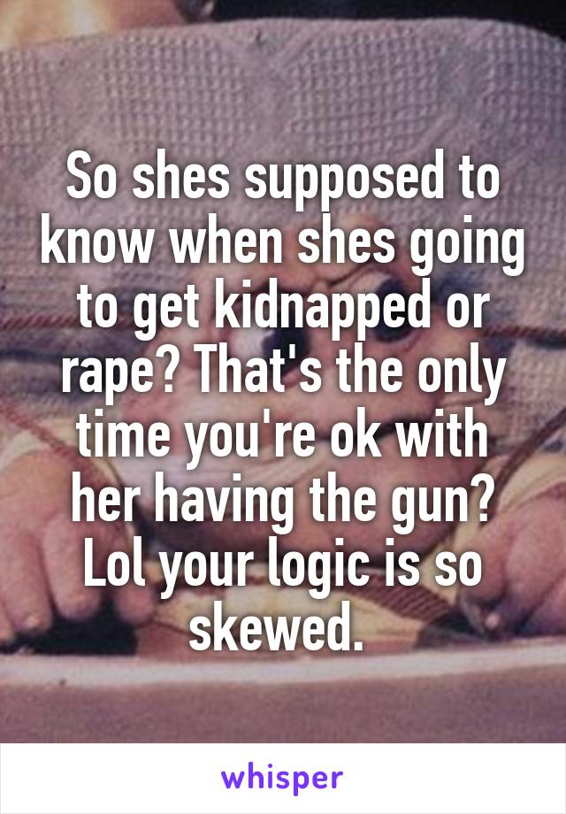 So shes supposed to know when shes going to get kidnapped or rape? That's the only time you're ok with her having the gun? Lol your logic is so skewed. 