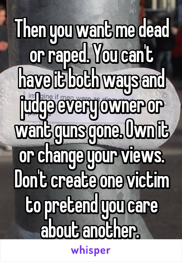 Then you want me dead or raped. You can't have it both ways and judge every owner or want guns gone. Own it or change your views. Don't create one victim to pretend you care about another. 