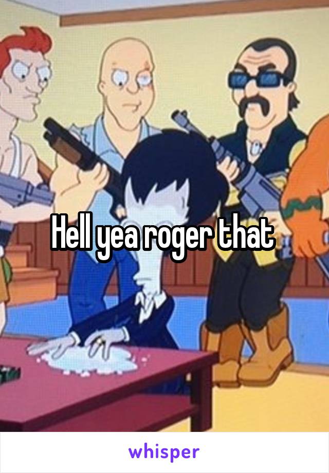 Hell yea roger that 