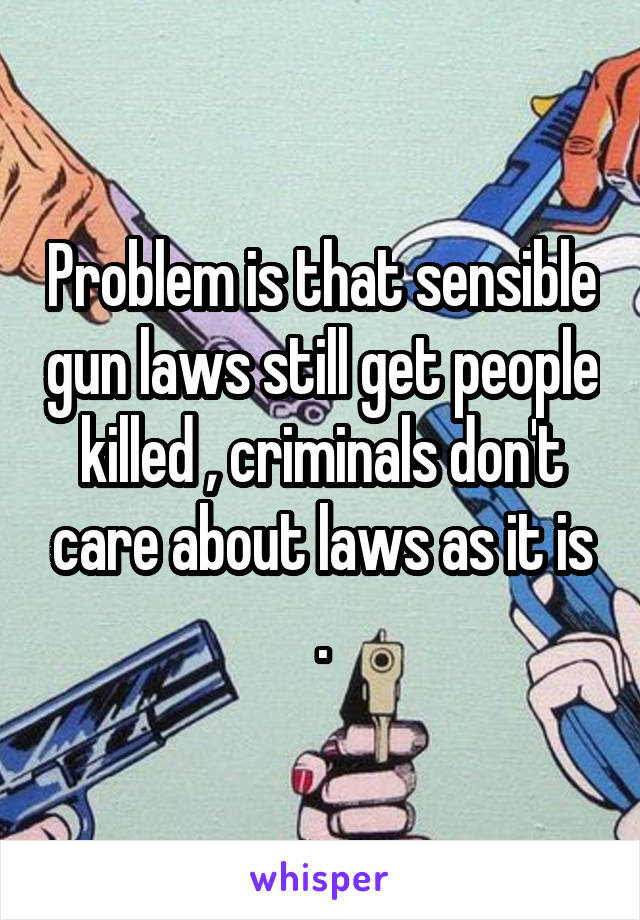 Problem is that sensible gun laws still get people killed , criminals don't care about laws as it is .