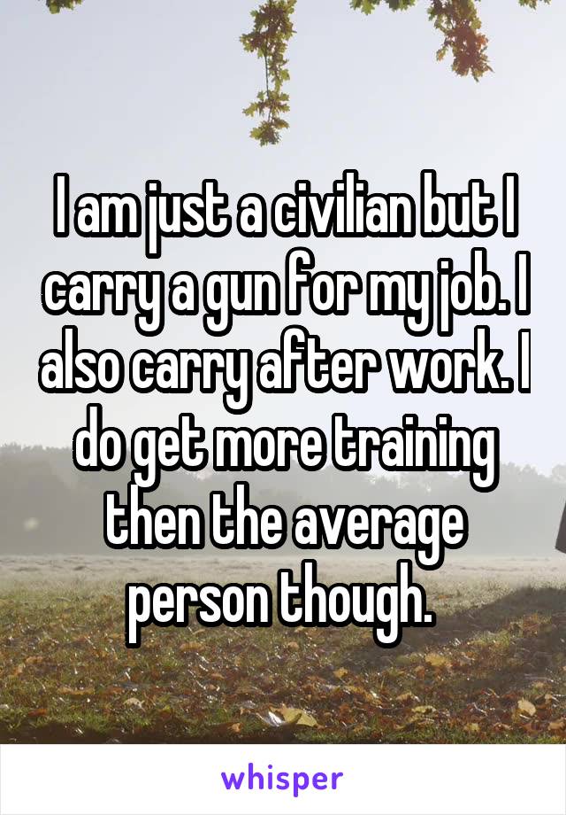 I am just a civilian but I carry a gun for my job. I also carry after work. I do get more training then the average person though. 