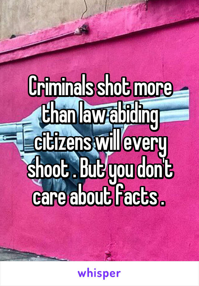 Criminals shot more than law abiding citizens will every shoot . But you don't care about facts . 