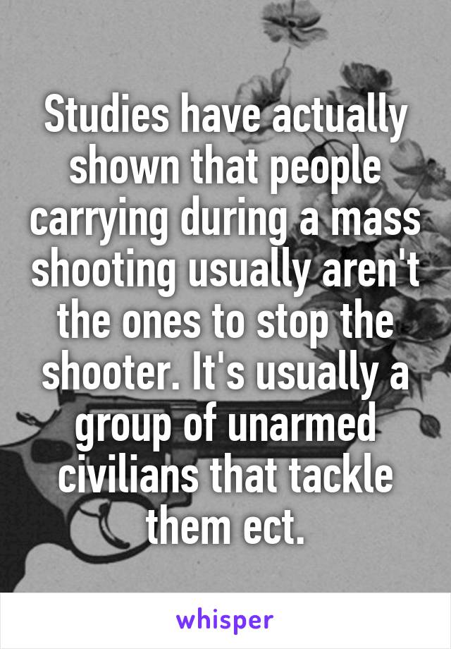 Studies have actually shown that people carrying during a mass shooting usually aren't the ones to stop the shooter. It's usually a group of unarmed civilians that tackle them ect.