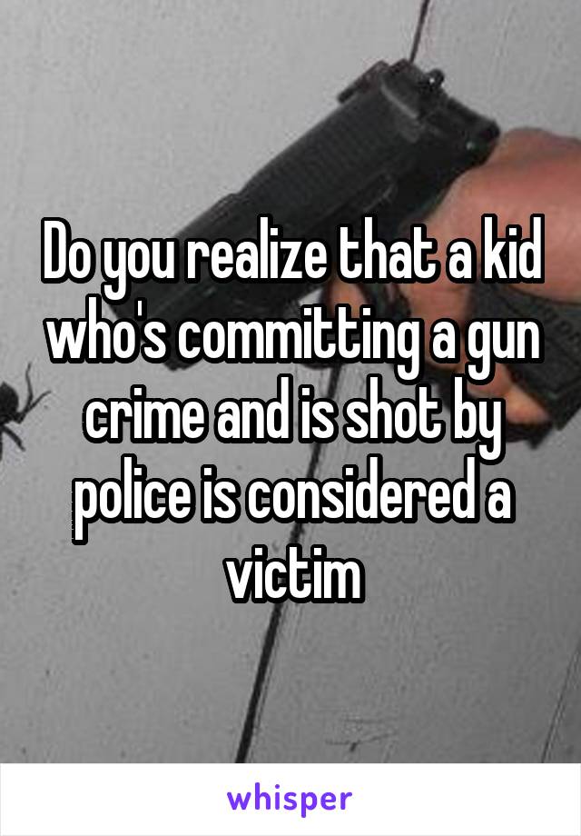 Do you realize that a kid who's committing a gun crime and is shot by police is considered a victim