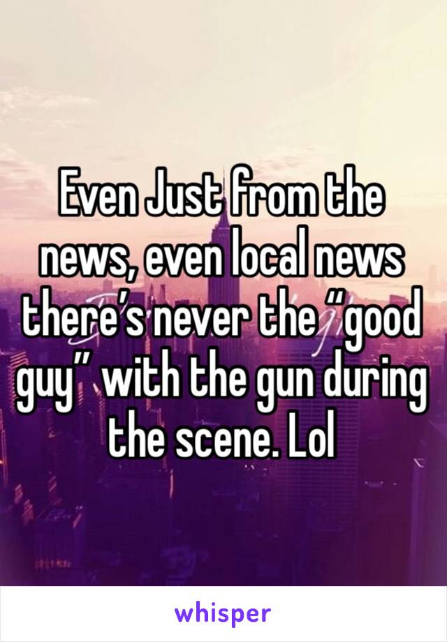 Even Just from the news, even local news there’s never the “good guy” with the gun during the scene. Lol