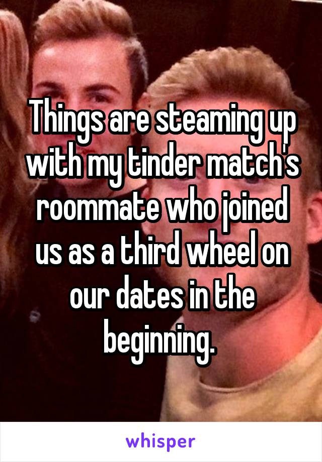 Things are steaming up with my tinder match's roommate who joined us as a third wheel on our dates in the beginning. 