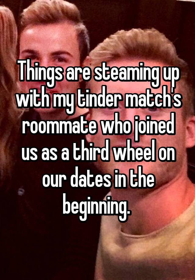 Things are steaming up with my tinder match's roommate who joined us as a third wheel on our dates in the beginning. 