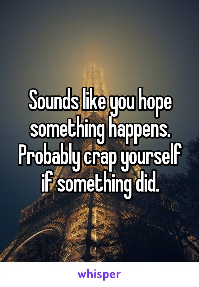 Sounds like you hope something happens. Probably crap yourself if something did.