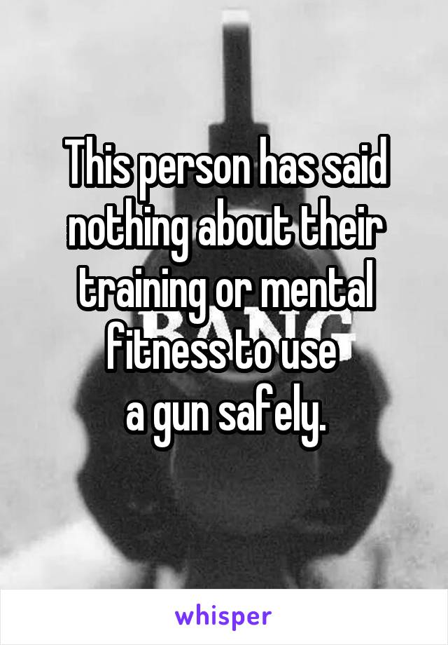 This person has said nothing about their training or mental fitness to use 
a gun safely.
