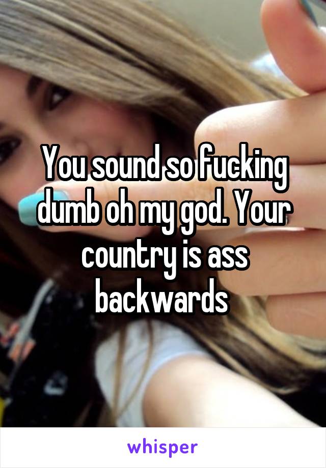 You sound so fucking dumb oh my god. Your country is ass backwards 