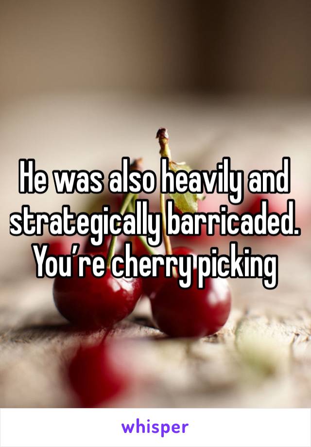 He was also heavily and strategically barricaded.  You’re cherry picking