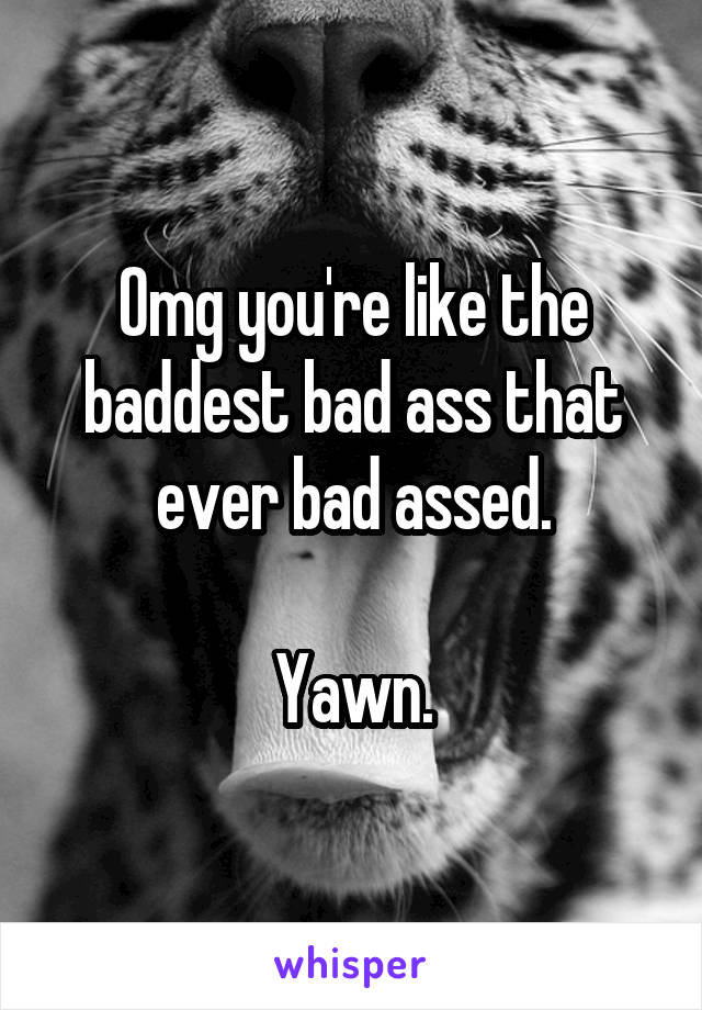 Omg you're like the baddest bad ass that ever bad assed.

Yawn.