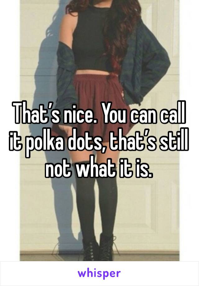 That’s nice. You can call it polka dots, that’s still not what it is. 