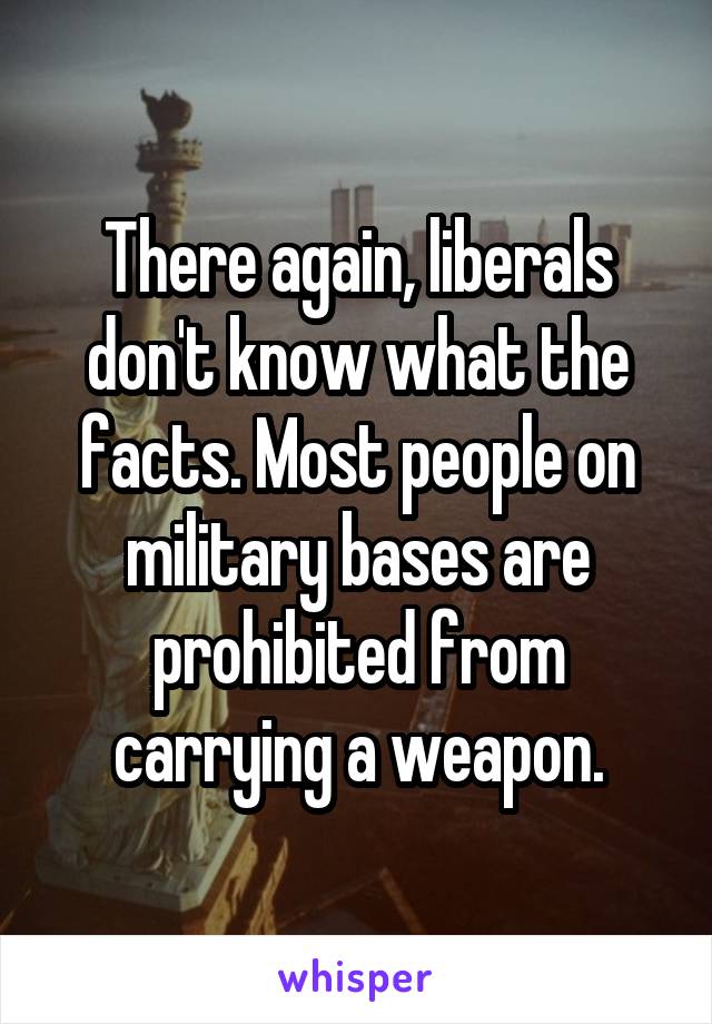 There again, liberals don't know what the facts. Most people on military bases are prohibited from carrying a weapon.