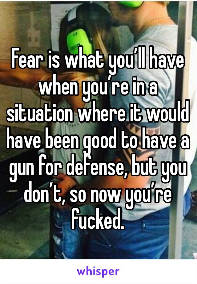 Fear is what you’ll have when you’re in a situation where it would have been good to have a gun for defense, but you don’t, so now you’re fucked. 