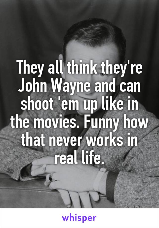 They all think they're John Wayne and can shoot 'em up like in the movies. Funny how that never works in real life.