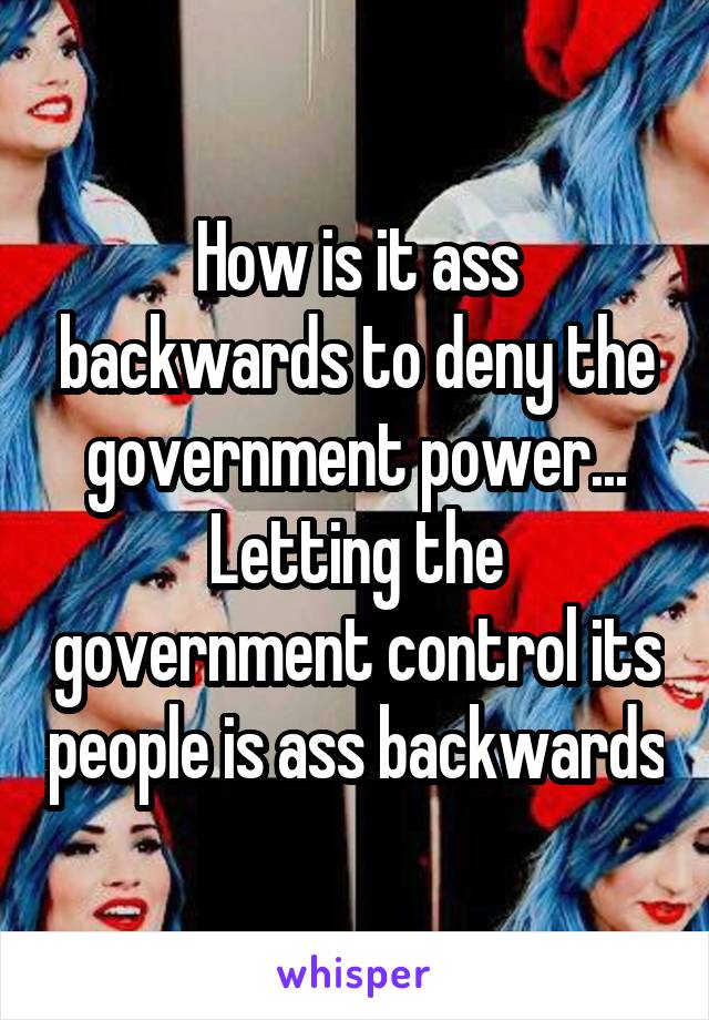 How is it ass backwards to deny the government power... Letting the government control its people is ass backwards