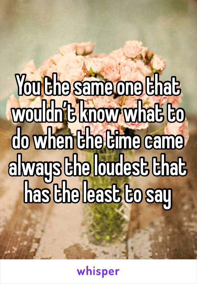 You the same one that wouldn’t know what to do when the time came always the loudest that has the least to say 