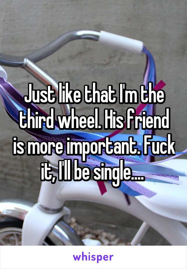 Just like that I'm the third wheel. His friend is more important. Fuck it, I'll be single.... 