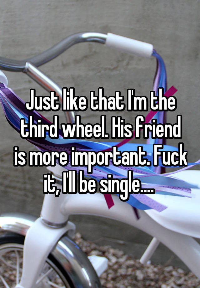 Just like that I'm the third wheel. His friend is more important. Fuck it, I'll be single.... 