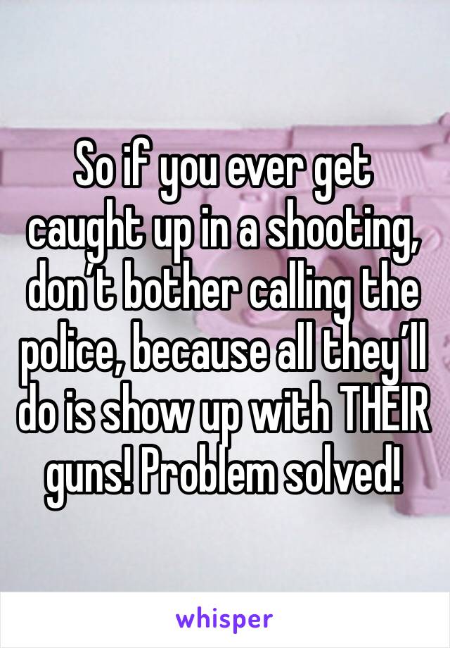 So if you ever get caught up in a shooting, don’t bother calling the police, because all they’ll do is show up with THEIR guns! Problem solved!