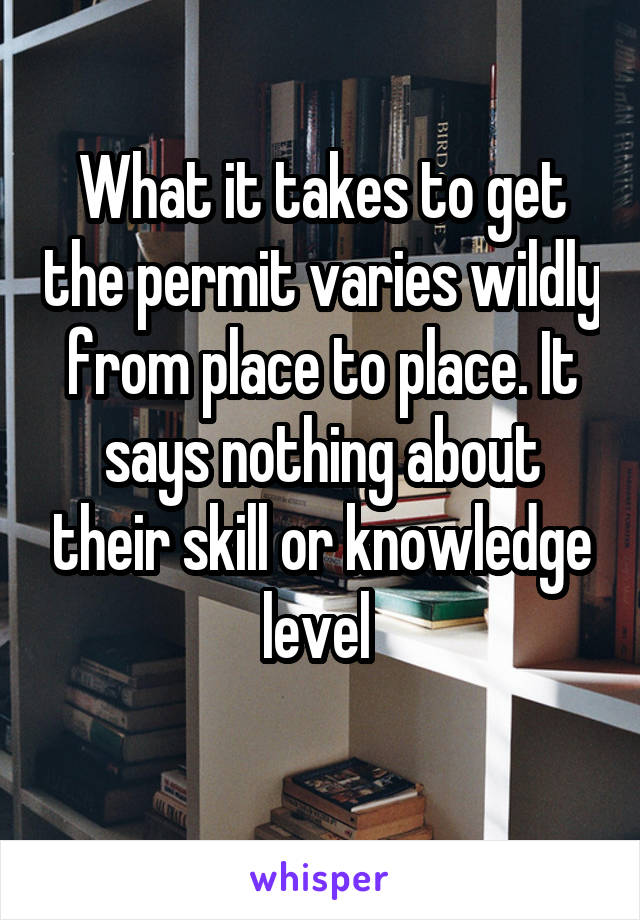 What it takes to get the permit varies wildly from place to place. It says nothing about their skill or knowledge level 
