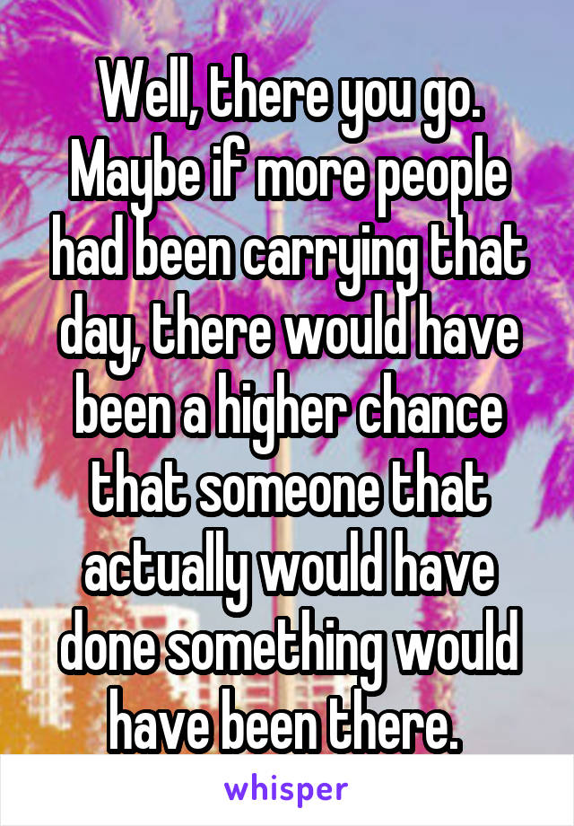 Well, there you go. Maybe if more people had been carrying that day, there would have been a higher chance that someone that actually would have done something would have been there. 