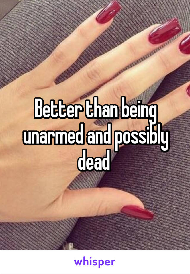 Better than being unarmed and possibly dead 