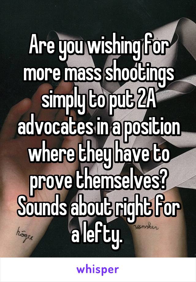 Are you wishing for more mass shootings simply to put 2A advocates in a position where they have to prove themselves? Sounds about right for a lefty. 