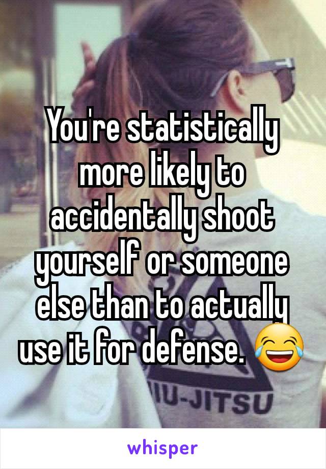 You're statistically more likely to accidentally shoot yourself or someone else than to actually use it for defense. 😂