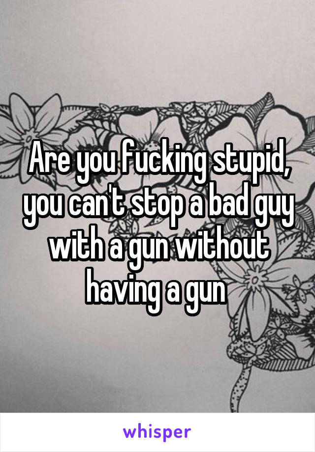 Are you fucking stupid, you can't stop a bad guy with a gun without having a gun 