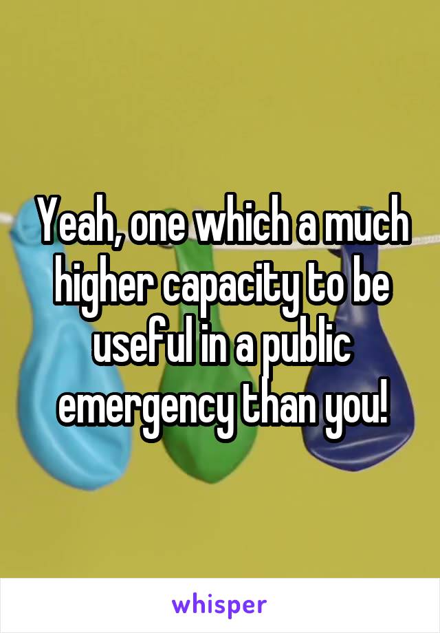 Yeah, one which a much higher capacity to be useful in a public emergency than you!