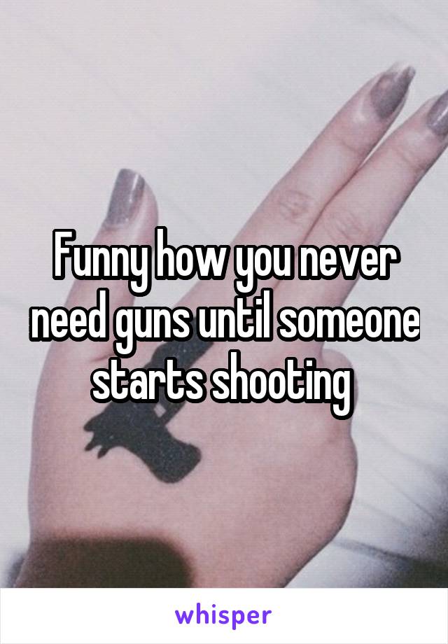 Funny how you never need guns until someone starts shooting 