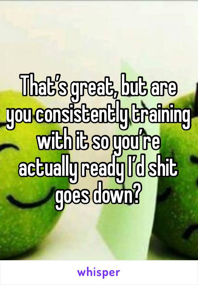 That’s great, but are you consistently training with it so you’re actually ready I’d shit goes down?