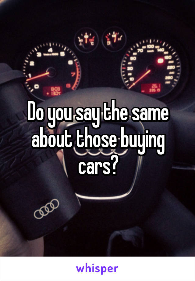 Do you say the same about those buying cars?