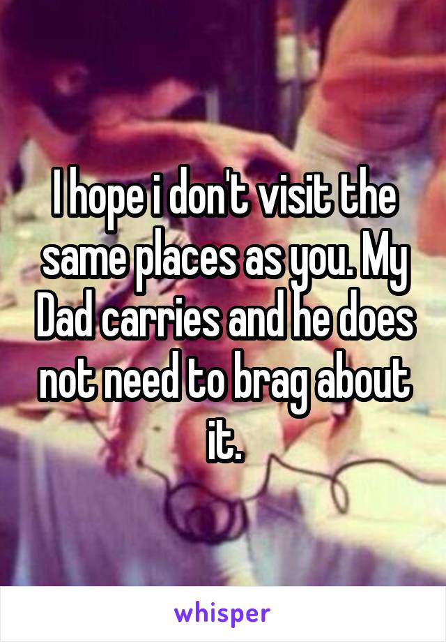 I hope i don't visit the same places as you. My Dad carries and he does not need to brag about it.