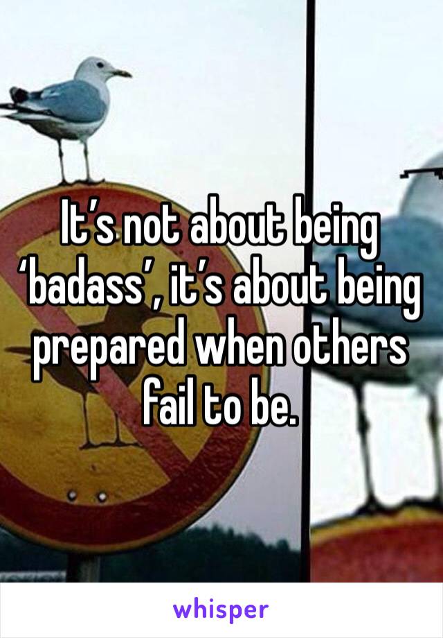 It’s not about being ‘badass’, it’s about being prepared when others fail to be. 