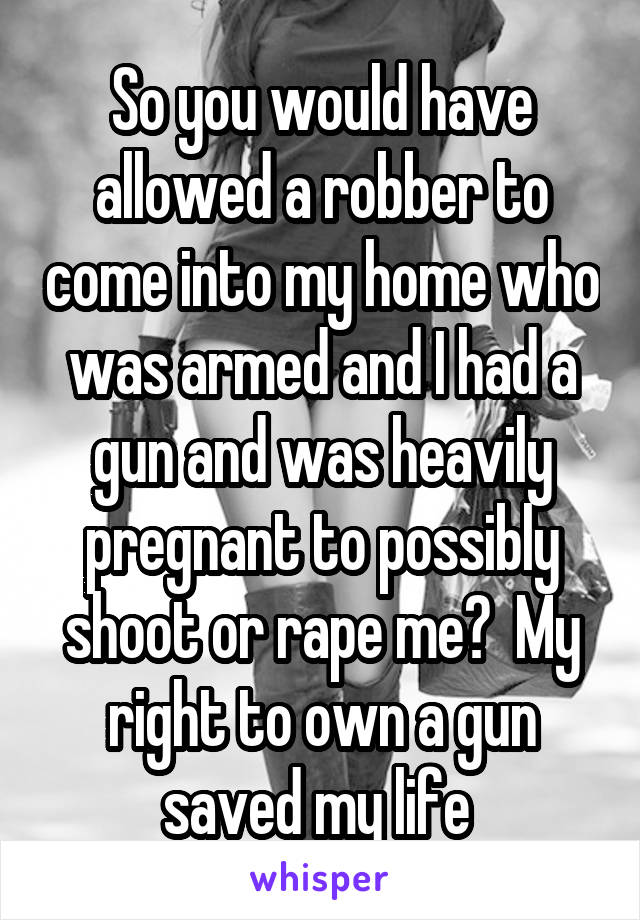 So you would have allowed a robber to come into my home who was armed and I had a gun and was heavily pregnant to possibly shoot or rape me?  My right to own a gun saved my life 