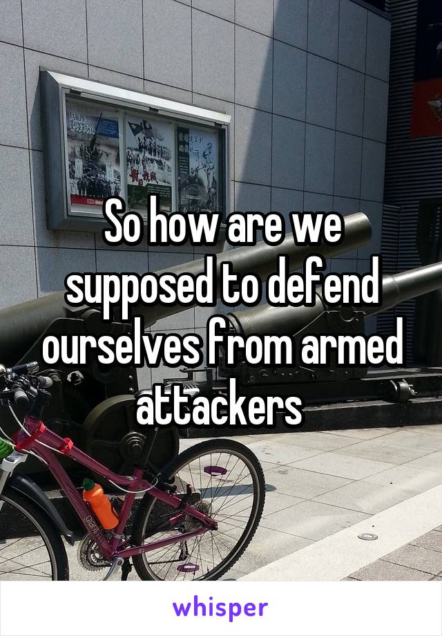 So how are we supposed to defend ourselves from armed attackers 